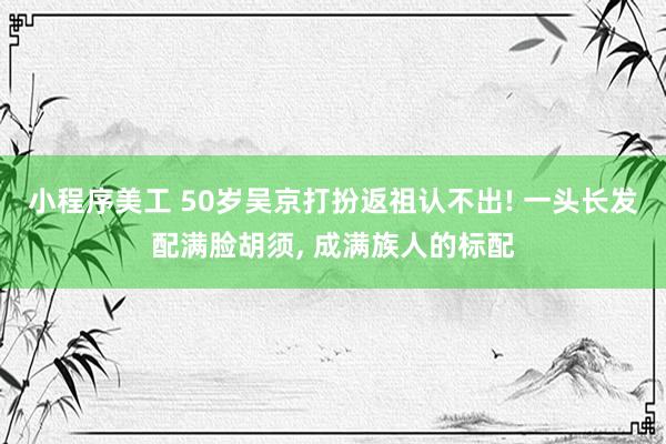 小程序美工 50岁吴京打扮返祖认不出! 一头长发配满脸胡须, 成满族人的标配