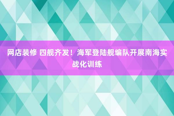 网店装修 四舰齐发！海军登陆舰编队开展南海实战化训练