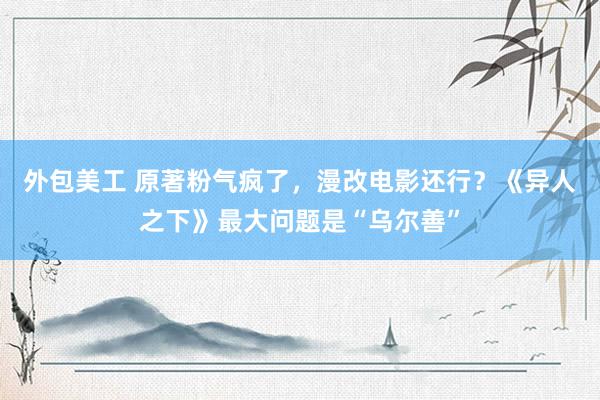 外包美工 原著粉气疯了，漫改电影还行？《异人之下》最大问题是“乌尔善”