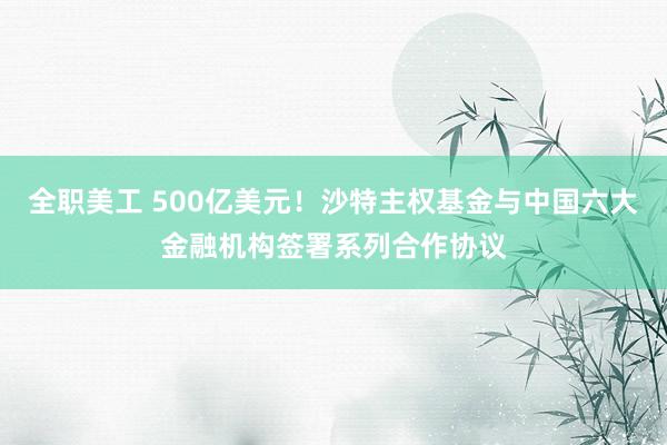 全职美工 500亿美元！沙特主权基金与中国六大金融机构签署系列合作协议