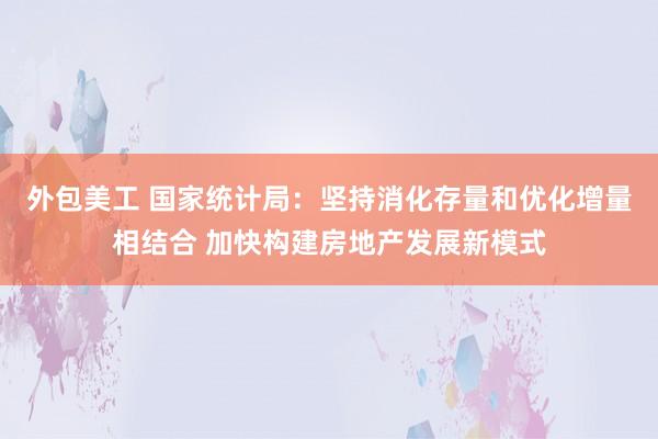 外包美工 国家统计局：坚持消化存量和优化增量相结合 加快构建房地产发展新模式