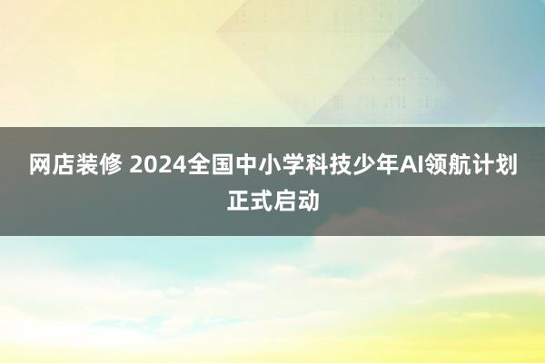 网店装修 2024全国中小学科技少年AI领航计划正式启动