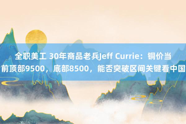 全职美工 30年商品老兵Jeff Currie：铜价当前顶部9500，底部8500，能否突破区间关键看中国